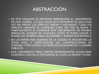 ABSTRACCIÓN
 EN ESTA MAQUETA SE PRETENDE REPRESENTAR EL CRECIMIENTO
DE UNA CIUDAD, LO QUE CAUSA ESTE FENOMENO ES QUE CADA...