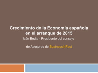 Crecimiento de la Economía española
en el arranque de 2015
Iván Bedia - Presidente del consejo
de Asesores de BusinessInFact
 