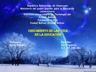 República Bolivariana de Venezuela
        Ministerio del poder popular para la Educación
                         Universitaria
          Instituto Universitario de Tecnología del
                        Estado Bolívar
                       Formación Critica
                Ciudad Bolívar-Estado Bolívar


               Crecimiento de las Tics
                  En La Educación

Profesora:                                Bachiller:
Karen Rangel                              Idri Figueroa
                                          C.I. 24.193.366




                       Febrero, 2012
 