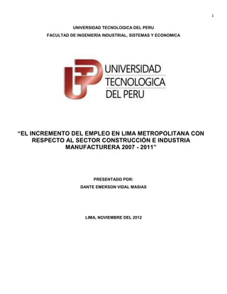 1

                 UNIVERSIDAD TECNOLOGICA DEL PERU
       FACULTAD DE INGENIERÍA INDUSTRIAL, SISTEMAS Y ECONOMICA




“EL INCREMENTO DEL EMPLEO EN LIMA METROPOLITANA CON
     RESPECTO AL SECTOR CONSTRUCCIÓN E INDUSTRIA
              MANUFACTURERA 2007 - 2011”




                          PRESENTADO POR:
                    DANTE EMERSON VIDAL MASIAS




                      LIMA, NOVIEMBRE DEL 2012
 