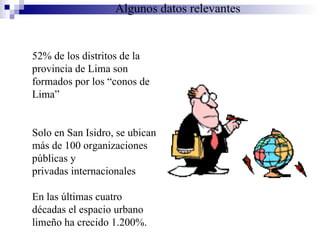 52% de los distritos de la provincia de Lima son formados por los “conos de Lima” Solo en San Isidro, se ubican más de 100 organizaciones públicas y privadas internacionales En las últimas cuatro décadas el espacio urbano limeño ha crecido 1.200%.   Algunos datos relevantes 