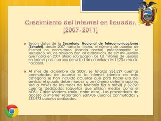 Crecimiento del Internet en Ecuador. [2007-2011]Según datos de la Secretaría Nacional de Telecomunicaciones (Senatel), desde 2007 hasta la fecha, el número de usuarios de Internet no conmutado (banda ancha) prácticamente se sextuplicó. Así, de acuerdo con las estadísticas, de 329 mil usuarios que había en 2007 ahora sobrepasan los 1,8 millones de usuarios en todo el país, con una densidad de cobertura del 11,2% a escala nacional.Al mes de diciembre de 2007, se totalizó 236.539 cuentas conmutadas de acceso a la internet (dentro de esta categoría se han incluido aquellas que para hacer uso del servicio el usuario debe marcar a un número determinado ya sea a través de las redes de telefonía fija o móvil) y 82.890 cuentas dedicadas (aquellas que utilizan medios como el ADSL, Cable Modem, radio, entre otros). Los proveedores de acceso a internet reportaron 689.436 usuarios conmutados y 318.973 usuarios dedicados.