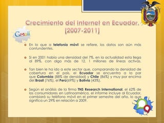 Crecimiento del Internet en Ecuador. [2007-2011]En lo que a telefonía móvil se refiere, los datos son aún más contundentes.Si en 2001 había una densidad del 7%, en la actualidad esta llega al 89%, con algo más de 12, 1 millones de líneas activas.Tan bien le ha ido a este sector que, comparando la densidad de cobertura en el país, el Ecuador se encuentra a la par que Colombia (88% de densidad) y Chile (86%) y muy por encima delBrasil (76%), el Perú(69%) y Bolivia (43%).Según el análisis de la firma TNS Research International, el 62% de los consumidores en Latinoamérica, el informe incluye al Ecuador, cambiará su teléfono móvil en el primer semestre del año, lo que significa un 29% en relación a 2009.
