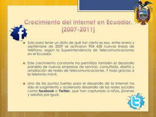 Crecimiento del Internet en Ecuador. [2007-2011]Solo para tener un dato de qué tan cierto es eso, entre enero y septiembre de 2009 se activaron 904 428 nuevas líneas de teléfono, según la Superintendencia de Telecomunicaciones en el Ecuador.Este crecimiento constante ha permitido también el desarrollo paralelo de nuevas empresas de servicio, consultoría, diseño y ampliación de redes de telecomunicaciones. Y todo gracias a la telefonía móvil.Uno de los puntos fuertes para el desarrollo de la Internet ha sido el surgimiento y acelerado desarrollo de las redes sociales como facebooko Twitter, que han capturado a niños, jóvenes y adultos por igual.