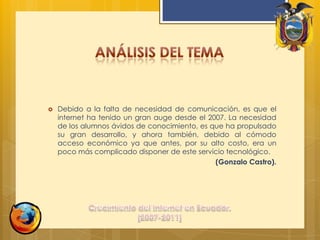 Análisis del temaDebido a la falta de necesidad de comunicación, es que el internet ha tenido un gran auge desde el 2007. La necesidad de los alumnos ávidos de conocimiento, es que ha propulsado su gran desarrollo, y ahora también, debido al cómodo acceso económico ya que antes, por su alto costo, era un poco más complicado disponer de este servicio tecnológico.(Gonzalo Castro).Crecimiento del Internet en Ecuador. [2007-2011]