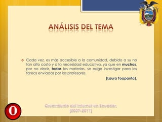 Cada vez, es más accesible a la comunidad, debido a su no tan alto costo y a la necesidad educativa, ya que en muchos, por no decir, todas las materias, se exige investigar para las tareas enviadas por los profesores.(Laura Toapanta).Análisis del temaCrecimiento del Internet en Ecuador. [2007-2011]