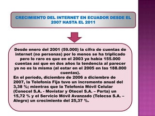 CRECIMIENTO DEL INTERNET EN ECUADOR DESDE EL 2007 HASTA EL 2011Desde enero del 2001 (59.000) la cifra de cuentas de internet (no personas) por lo menos se ha triplicado pero lo raro es que en el 2003 ya había 155.000 cuentas así que en dos años la tendencia al parecer ya no es la misma (al estar en el 2005 en las 188.000 cuentas).En el período, diciembre de 2006 a diciembre de 2007, la Telefonía Fija tuvo un incremento anual del 3,38 %; mientras que la Telefonía Móvil Celular (Conecel S.A. - Movistar y Otecel S.A. – Porta) un 15,72 % y el Servicio Móvil Avanzado (Telecsa S.A. – Alegro) un crecimiento del 25,37 %. 