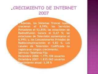 .crecimiento de internet 2007.Además, los Sistemas Troncal izados crecieron el 8,59%; los Servicios Portadores el 53,85%; las estaciones de Radiodifusión Sonora el 0,67 %; las estaciones de Televisión aumentaron el 6,99%; y, los Concesionarios Privados de Radiocomunicaciones el 5,82 %. Los canales de Televisión Codificada no registraron ningún crecimiento.Servicio: Telefonía Fija Diciembre 2006: 1.775.106 usuarios Diciembre 2007: 1.835.065 usuarios Crecimiento anual: 3,38 % 