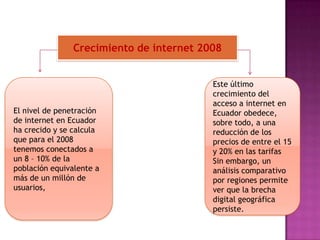 Crecimiento de internet 2008El nivel de penetración de internet en Ecuador ha crecido y se calcula que para el 2008 tenemos conectados a un 8 – 10% de la población equivalente a más de un millón de usuarios,Este último crecimiento del acceso a internet en Ecuador obedece, sobre todo, a una reducción de los precios de entre el 15 y 20% en las tarifas  Sin embargo, un análisis comparativo por regiones permite ver que la brecha digital geográfica persiste. 