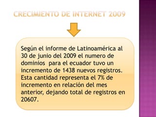 Crecimiento de internet 2009Según el informe de Latinoamérica al 30 de junio del 2009 el numero de dominios  para el ecuador tuvo un incremento de 1438 nuevos registros. Esta cantidad representa el 7% de incremento en relación del mes anterior, dejando total de registros en 20607. 