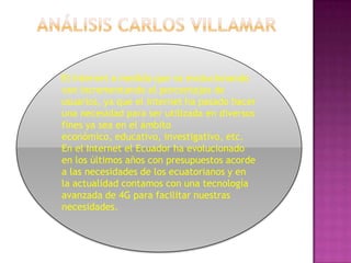 Análisis Carlos villamarEl Internet a medida que va evolucionando van incrementando el porcentajes de usuarios, ya que el internet ha pasado hacer una necesidad para ser utilizada en diversos fines ya sea en el ámbito económico, educativo, investigativo, etc.En el Internet el Ecuador ha evolucionado en los últimos años con presupuestos acorde a las necesidades de los ecuatorianos y en la actualidad contamos con una tecnología avanzada de 4G para facilitar nuestras necesidades.