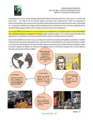 CANOGONZALESJENNIFER
Docente:Mgr. José RamiroZapata Barrientos
Materia: Investigaciónde MercadosII
Página| 2
“LIBEREMOS BOLIVIA”
cantidadesque losricos.Lafecundidaderaigualmentediferencial de acuerdoconla clase social, el número de
hijos entre las mujeres de las familias pobres era mucho más numerosoque entre los burgueses, la
familias adineradas y por supuestoentrelanobleza.Miróyobservólafuertemigraciónde lasáreasruraleshacia
las principales ciudades que fustigó el déficit habitacional y la prestación de los servicios, especialmente la
disponibilidad de agua potable entre los pobres y la presionada clase trabajadora.4
La teoríade Malthuscontradecía la creenciaoptimista,prevaleciente enel sigloXIX,segúnlacual la fertilidadde
una sociedad acarrearía el progreso económico. Logró bastante apoyo y fue muchas veces utilizada como
argumento en contra de los esfuerzos que pretendían mejorar las condiciones de los pobres.3
Los escritosde Malthusanimaronaque se produjeranlosprimerosestudiosdemográficossistemáticos.También
influyeronsobreloseconomistasposteriores,particularmenteenDavidRicardo,cuya'leydehierrode los salarios'
y su teoría de la distribución de la riqueza incluían algunoselementos de los planteamientos de Malthus. Entre
los demás trabajos de Malthus se incluyen Investigación sobre la naturaleza y progreso de la renta (1815) y
Principios de Economía Política (1820).3
¿En qué consiste?
Basada en la asunción
que el poder de la
población es más
fuerte que el poder de
la tierra.
Malthuspretendíaque
los proletarios
construyeran sus
viviendas en los
terrenos pantanosos e
insalubres.
Malthusafirmo que…
Lacapacidad de
crecimiento de la
población era
infinitamente mayor
que lacapacidad de la
tierra
Ley de Malthus
Interpreta la desigual-
dad económica, la
miseriay la pobrezade
las masas trabajadoras
bajo el capitalismo.
Malthus Creía..
Que la población se
duplicabacada25años,
es decir en progresión
geométrica.
 