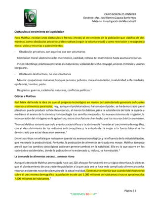CANOGONZALESJENNIFER
Docente:Mgr. José RamiroZapata Barrientos
Materia: Investigaciónde MercadosII
Página| 3
“LIBEREMOS BOLIVIA”
Obstáculos al crecimiento de la población
Para Malthus existían unos obstáculos o frenos (checks) al crecimiento de la población que clasificó de dos
maneras, como obstáculos privativos y destructivos (según la voluntariedad) y como restricción o repugnancia
moral, vicios y miserias o padecimientos.
- Obstáculos privativos, son aquellos que son voluntarios
Restricción moral: abstinencia del matrimonio, castidad, retraso del matrimonio hasta acumular recursos.
Vicios:libertinaje,prácticascontrarias alanaturaleza,violacióndellechoconyugal,unionescriminales,uniones
irregulares.
- Obstáculos destructivos, no son voluntarios
Miseria: ocupaciones malsanas, trabajos penosos, pobreza, mala alimentación, insalubridad,enfermedades,
epidemias, hambre, peste.
Desgracias: guerras, catástrofes naturales, conflictos políticos.5
Críticas a Malthus
Karl Marx defiende la idea de que el progreso tecnológico en manos del proletariado generaría suficientes
recursos y alimentos para todos. Hoy, aunque el proletariado no ha tomado el poder, se ha demostrado que el
planeta sí puede producir suficientes recursos, al menos los básicos, para la subsistencia de toda la especie y
mediante el avance de la ciencia y la tecnología. Las semillasmejoradas, los nuevos sistemas de irrigación, la
incorporacióndel nitrógenoenlaagricultura,entre otrosfactoreshanhechoque losrecursosbásicosaumenten.
Thomas Malthus sostenía que solo eventos catastróficos o la abstinencia frenarían el crecimientodemográfico,
con el descubrimiento de los métodos anticonceptivos y la entrada de la mujer a la fuerza laboral se ha
demostrado que estas ideas eran erróneas.1
Entre las críticas se señalaque no tuvo en cuentalos avancestecnológicosyla influenciade laindustrialización,
que mejoraría la productividad. Por tanto, la producción de alimentos sería cada vez mayor. Malthus tampoco
previó que los cambios sociológicos pudiesen generar cambios en la natalidad. Ello es lo que ocurre en las
sociedades occidentales, donde la población se ha estancado o, incluso, se ha reducido.6
La demanda de alimentos crecerá… a menor ritmo
Aunque lateoríade Malthuspromulgadahace casi 220 añospor fortunaerróensutrágico desenlace,lociertoes
que el planteamiento de una creciente población a la que cada vez se hace más complicado alimentar con los
recursosexistentesnose desvíamucho de la actual realidad.Esnecesariorecordarque cuando Malthusteorizó
sobre el crecimiento demográfico la poblaciónera de casi 1.000 millones de habitantes y hoy se aproxima a los
7.500 millones de habitantes.7
 
