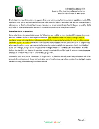 CANOGONZALESJENNIFER
Docente:Mgr. José RamiroZapata Barrientos
Materia: Investigaciónde MercadosII
Página| 4
“LIBEREMOS BOLIVIA”
El principal interroganteessi seremoscapacesdegeneraralimentossuficientesparatodalapoblaciónhasta2050,
momentoenel que se estimaque el númerode habitantesdel planetase estabilizará.Hayque tenerencuenta
además que la distribución de los recursos naturales no se corresponde con la distribución geográfica de la
población ni necesariamente las corrientes migratorias compensarán este desequilibrio.7
Intensificación de la agricultura
Comosolucióna estacreciente demanda –laFAOestimaque en2050 se necesitaráun60 % más de alimentos-
entraen escenalaintensificaciónagrícolasostenible. Se tratade unsistemade producciónagrícolaque,
mediante unusointensivode losmediosde producción,buscaaumentarlacantidadde recursosobtenidosde
un mismoespaciode terreno. Mediantetécnicascomoel empleode químicos,lamecanizaciónde losprocesos
y la irrigacióndel terrenose lograaumentarlacapacidadproductorade la tierray aprovecharla fertilidaddel
suelo.Sinembargo,aunque existeel lógicobeneficiode garantizarunafuente establede alimentos durante
todoel año, tambiénhayalgunasdesventajascomoel impactoambiental derivadode unenorme usode agua y
energía,así como un mayoruso de fertilizantesyplaguicidas.
Con laaplicaciónde prácticas sosteniblesenlaagricultura se pretende ademásalcanzaralgunasde lasmetasdel
segundode los Objetivosde DesarrolloSostenible:ponerfinal hambre,lograrlaseguridadalimentariaylamejora
de la nutrición y promover la agricultura sostenible.7
 