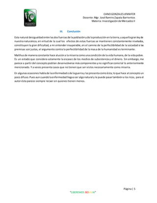CANOGONZALESJENNIFER
Docente:Mgr. José RamiroZapata Barrientos
Materia: Investigaciónde MercadosII
Página| 5
“LIBEREMOS BOLIVIA”
III. Conclusión
Esta natural desigualdadentre lasdosfuerzasde lapoblaciónyde laproducciónenlatierra,yaquellagranleyde
nuestra naturaleza, en virtud de la cual los efectos de estas fuerzas se mantienen constantemente nivelados,
constituyen la gran dificultad, a mi entender insuperable,en el camino de la perfectibilidad de la sociedad si las
premisas son justas, el argumento contra la perfectibilidad de la masa de la humanidad es terminante.
Malthusde maneraconstante hace alusióna la miseriacomounacondiciónde la vidahumana,de la vidapobre.
Es un estado que considera solamente la escasez de los medios de subsistencia y el dinero. Sin embargo, me
parece a partir del conceptopodrían desenvolverse máscomponentes yno significarcomotal lo anteriormente
mencionado. Y a veces presenta casos que no tienen que ser vistos necesariamente como miseria.
En algunasocasiones hablade laenfermedadode laguerray laspresentacomoésta,loque hace al conceptoun
poco difuso.Puesauncuandolaenfermedadllegaaser algonatural y le puede pasartambiéna losricos, para el
autor ésta parece siempre recaer en quienes tienen menos.
 