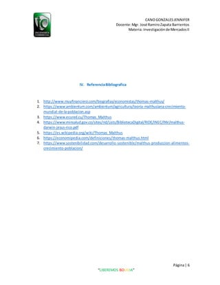 CANOGONZALESJENNIFER
Docente:Mgr. José RamiroZapata Barrientos
Materia: Investigaciónde MercadosII
Página| 6
“LIBEREMOS BOLIVIA”
IV. ReferenciaBibliografica
1. http://www.muyfinanciero.com/biografias/economistas/thomas-malthus/
2. https://www.ambientum.com/ambientum/agricultura/teoria-malthusiana-crecimiento-
mundial-de-la-poblacion.asp
3. https://www.ecured.cu/Thomas_Malthus
4. https://www.minsalud.gov.co/sites/rid/Lists/BibliotecaDigital/RIDE/INEC/INV/malthus-
darwin-jesus-rico.pdf
5. https://es.wikipedia.org/wiki/Thomas_Malthus
6. https://economipedia.com/definiciones/thomas-malthus.html
7. https://www.sostenibilidad.com/desarrollo-sostenible/malthus-produccion-alimentos-
crecimiento-poblacion/
 