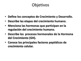 Objetivos
• Define los conceptos de Crecimiento y Desarrollo.
• Describe las etapas del crecimiento humano.
• Menciona las hormonas que participan en la
regulación del crecimiento humano.
• Describe los procesos hormonales de la Hormona
del Crecimiento (GH).
• Conoce los principales factores peptídicos de
crecimiento celular.
 