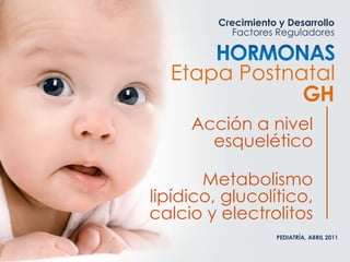 Crecimiento y Desarrollo
Factores Reguladores
PEDIATRÍA, ABRIL 2011
Etapa Postnatal
GH
Acción a nivel
esquelético
Metabolismo
lipídico, glucolítico,
calcio y electrolitos
 