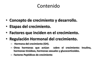 Contenido
• Concepto de crecimiento y desarrollo.
• Etapas del crecimiento.
• Factores que inciden en el crecimiento.
• Regulación Hormonal del crecimiento.
– Hormona del crecimiento (GH).
– Otras hormonas que actúan sobre el crecimiento: Insulina,
hormonas tiroideas, hormonas sexuales y glucocorticoides.
– Factores Peptídicos de crecimiento
 