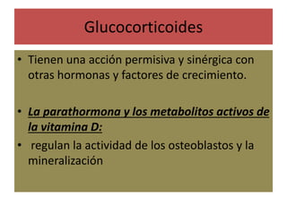 Glucocorticoides
• Tienen una acción permisiva y sinérgica con
otras hormonas y factores de crecimiento.
• La parathormona y los metabolitos activos de
la vitamina D:
• regulan la actividad de los osteoblastos y la
mineralización
 