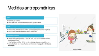 Medidasantropométricas
Peso
• Se mide por balanza.
• En < 16 kg usar balanza de palanca y > 16 kg pesa de pie.
Talla
• En lactantes la medición se realiza acostado (se expresa como longitud).
• En > 2 años se mide de pie y se anota como talla.
Perímetro craneano
• Importante en los primeros 2 años de vida, para lo cual también existes
curvas especificas.
• Usar huincha metálica de 0,5 cm de ancho y graduaciones cada 0,1 cm
• Se realiza hasta los 3 años. Puntos de referencia el occipucio y el reborde
supraciliar
 