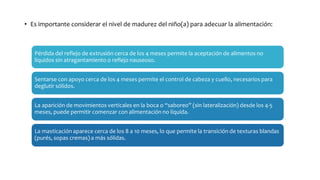 • Es importante considerar el nivel de madurez del niño(a) para adecuar la alimentación:
Pérdida del reflejo de extrusión cerca de los 4 meses permite la aceptación de alimentos no
líquidos sin atragantamiento o reflejo nauseoso.
Sentarse con apoyo cerca de los 4 meses permite el control de cabeza y cuello, necesarios para
deglutir sólidos.
La aparición de movimientos verticales en la boca o “saboreo” (sin lateralización) desde los 4-5
meses, puede permitir comenzar con alimentación no líquida.
La masticación aparece cerca de los 8 a 10 meses, lo que permite la transición de texturas blandas
(purés, sopas cremas) a más sólidas.
 