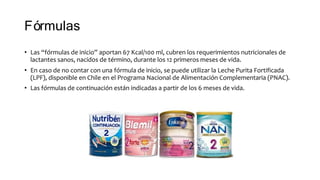 Fórmulas
• Las “fórmulas de inicio” aportan 67 Kcal/100 ml, cubren los requerimientos nutricionales de
lactantes sanos, nacidos de término, durante los 12 primeros meses de vida.
• En caso de no contar con una fórmula de inicio, se puede utilizar la Leche Purita Fortificada
(LPF), disponible en Chile en el Programa Nacional de Alimentación Complementaria (PNAC).
• Las fórmulas de continuación están indicadas a partir de los 6 meses de vida.
 