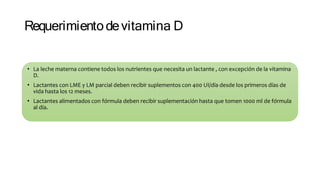 Requerimientodevitamina D
• La leche materna contiene todos los nutrientes que necesita un lactante , con excepción de la vitamina
D.
• Lactantes con LME y LM parcial deben recibir suplementos con 400 UI/día desde los primeros días de
vida hasta los 12 meses.
• Lactantes alimentados con fórmula deben recibir suplementación hasta que tomen 1000 ml de fórmula
al día.
 