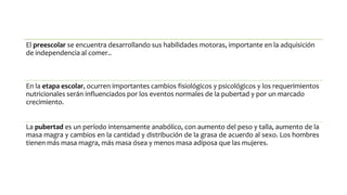 El preescolar se encuentra desarrollando sus habilidades motoras, importante en la adquisición
de independencia al comer..
En la etapa escolar, ocurren importantes cambios fisiológicos y psicológicos y los requerimientos
nutricionales serán influenciados por los eventos normales de la pubertad y por un marcado
crecimiento.
La pubertad es un período intensamente anabólico, con aumento del peso y talla, aumento de la
masa magra y cambios en la cantidad y distribución de la grasa de acuerdo al sexo. Los hombres
tienen más masa magra, más masa ósea y menos masa adiposa que las mujeres.
 