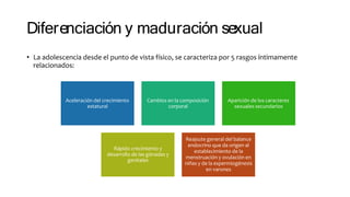 Diferenciación y maduración sexual
• La adolescencia desde el punto de vista físico, se caracteriza por 5 rasgos íntimamente
relacionados:
Aceleración del crecimiento
estatural
Cambios en la composición
corporal
Aparición de los caracteres
sexuales secundarios
Rápido crecimiento y
desarrollo de las gónadas y
genitales
Reajsute general del balance
endocrino que da origen al
establecimiento de la
menstruación y ovulación en
niñas y de la espermiogénesis
en varones
 