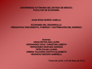 UNIVERSIDAD AUTÓNOMA DEL ESTADO DE MÉXICO.
                 FACULTAD DE ECONOMÍA.



                 ALMA ROSA MUÑOZ JUMILLA.

                ECONOMÍA DEL DESARROLLO.
PREGUNTAS: CRECIMIENTO, POBREZA Y DISTRIBUCIÓN DEL INGRESO.




                         Alumnas:
                  ARIAS REYES ANA LAURA
            HERNANDEZ CRUZ CHRISTIAN LIZBETH
               HERNANDEZ SÁNCHEZ ADRIANA
                    PEÑA PALMA LILIANA
            URBINA TALAVERA CINTHYA ELIZABETH
               VENANCIO ISIDORO GABRIELA.


                               Toluca de Lerdo, a 23 de Mayo de 2012.
 