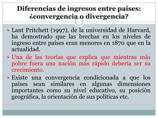 Diferencias de ingresos entre países:¿convergencia o divergencia?Lant Pritchett (1997), de la universidad de Harvard, ha demostrado que las brechas en los niveles de ingreso entre países eran menores en 1870 que en la actualidad.Una de las teorías que explica que mientras más pobre fuera una nación más rápido debería ser su crecimiento.Existe una convergencia condicionada a que los países sean similares en algunas dimensiones importantes como su nivel educativo, su posición geográfica, la orientación de sus políticas etc.