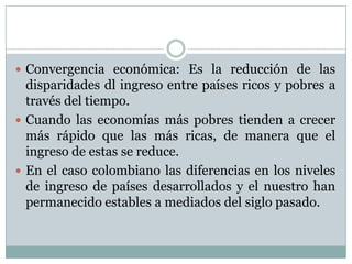 Convergencia económica: Es la reducción de las disparidades dl ingreso entre países ricos y pobres a través del tiempo. Cuando las economías más pobres tienden a crecer más rápido que las más ricas, de manera que el ingreso de estas se reduce. En el caso colombiano las diferencias en los niveles de ingreso de países desarrollados y el nuestro han permanecido estables a mediados del siglo pasado.