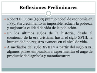 Reflexiones Preliminares Robert E. Lucas (1988) premio nobel de economía en 1995. Sin crecimiento es imposible reducir la pobreza y mejorar la calidad de vida de la población.En los últimos siglos de la historia, desde el comienzo de la era cristiana hasta el siglo XVIII, la humanidad no registro avances en el nivel de vida.A mediados del siglo XVIII y a partir del siglo XIX, algunos países empezaban a experimentar el auge de productividad agrícola y manufacturera.