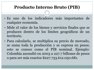 Producto Interno Bruto (PIB)Es uno de los indicadores más importantes de cualquier economía.Mide el valor de los bienes y servicios finales que se producen dentro de los límites geográficos de un territorio.Para calcularlo, se multiplica su precio de mercado, se suma toda la producción y se expresa en pesos; esto se conoce como el PIB nominal. Ejemplo: Colombia ascendió en 2003 a 227.7 billones de pesos o para ser más exactos $227.733.612.050.681.