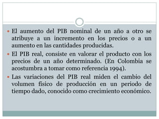El aumento del PIB nominal de un año a otro se atribuye a un incremento en los precios o a un  aumento en las cantidades producidas. El PIB real, consiste en valorar el producto con los precios de un año determinado. (En Colombia se acostumbra a tomar como referencia 1994).Las variaciones del PIB real miden el cambio del volumen físico de producción en un periodo de tiempo dado, conocido como crecimiento económico. 