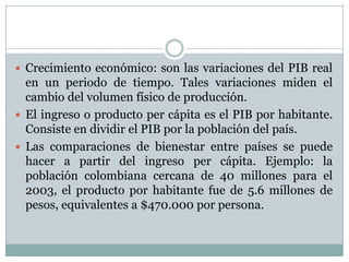 Crecimiento económico: son las variaciones del PIB real en un periodo de tiempo. Tales variaciones miden el cambio del volumen físico de producción.El ingreso o producto per cápita es el PIB por habitante. Consiste en dividir el PIB por la población del país.Las comparaciones de bienestar entre países se puede hacer a partir del ingreso per cápita. Ejemplo: la población colombiana cercana de 40 millones para el 2003, el producto por habitante fue de 5.6 millones de pesos, equivalentes a $470.000 por persona.