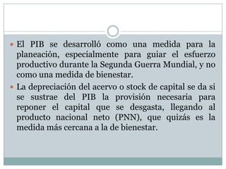 El PIB se desarrolló como una medida para la planeación, especialmente para guiar el esfuerzo productivo durante la Segunda Guerra Mundial, y no como una medida de bienestar.La depreciación del acervo o stock de capital se da si se sustrae del PIB la provisión necesaria para reponer el capital que se desgasta, llegando al producto nacional neto (PNN), que quizás es la medida más cercana a la de bienestar.