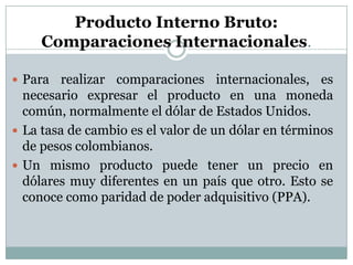 Producto Interno Bruto: Comparaciones Internacionales.Para realizar comparaciones internacionales, es necesario expresar el producto en una moneda común, normalmente el dólar de Estados Unidos.La tasa de cambio es el valor de un dólar en términos de pesos colombianos.Un mismo producto puede tener un precio en dólares muy diferentes en un país que otro. Esto se conoce como paridad de poder adquisitivo (PPA).