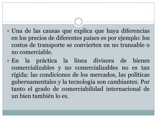Una de las causas que explica que haya diferencias en los precios de diferentes países es por ejemplo: los costos de transporte se convierten en no transable o no comerciable.En la práctica la línea divisora de bienes comercializables y no comercializables no es tan rígida: las condiciones de los mercados, las políticas gubernamentales y la tecnología son cambiantes. Por tanto el grado de comerciabilidad internacional de un bien también lo es. 