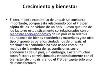Crecimiento y bienestar
• El crecimiento económico de un país se considera
importante, porque está relacionado con el PIB per
cápita de los individuos de un país. Puesto que uno de
los factores estadísticamente correlacionados con el
bienestar socio-económico de un país es la relativa
abundancia de bienes económicos materiales y de otro
tipo disponibles para los ciudadanos de un país, el
crecimiento económico ha sido usado como una
medida de la mejora de las condiciones socio-
económicas de un país; sin embargo, existen muchos
otros factores correlacionados estadísticamente con el
bienestar de un país, siendo el PIB per cápita sólo uno
de estos factores.
 