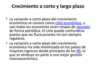 Crecimiento a corto y largo plazo
• La variación a corto plazo del crecimiento
económico se conoce como ciclo económico, y
casi todas las economías viven etapas de recesión
de forma periódica. El ciclo puede confundirse
puesto que las fluctuaciones no son siempre
regulares.
• La variación a corto plazo del crecimiento
económico ha sido minimizada en los países de
mayores ingresos desde principios de los 90, lo
que se atribuye en parte a una mejor gestión
macroeconómica.
 
