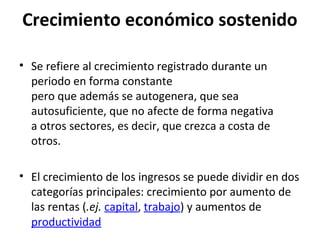 Crecimiento económico sostenido
• Se refiere al crecimiento registrado durante un
periodo en forma constante
pero que además se autogenera, que sea
autosuficiente, que no afecte de forma negativa
a otros sectores, es decir, que crezca a costa de
otros.
• El crecimiento de los ingresos se puede dividir en dos
categorías principales: crecimiento por aumento de
las rentas (.ej. capital, trabajo) y aumentos de
productividad
 