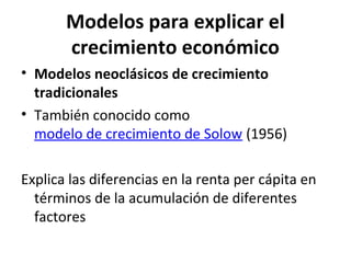 Modelos para explicar el
crecimiento económico
• Modelos neoclásicos de crecimiento
tradicionales
• También conocido como
modelo de crecimiento de Solow (1956)
Explica las diferencias en la renta per cápita en
términos de la acumulación de diferentes
factores
 