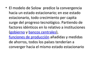• El modelo de Solow predice la convergencia
hacia un estado estacionario; en ese estado
estacionario, todo crecimiento per capita
surge del progreso tecnológico. Partiendo de
factores idénticos en lo relativo a instituciones
(gobierno y bancos centrales),
funciones de producción añadidas y medidas
de ahorros, todos los países tenderían a
converger hacia el mismo estado estacionario
 
