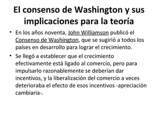 El consenso de Washington y sus
implicaciones para la teoría
• En los años noventa, John Williamson publicó el
Consenso de Washington, que se sugirió a todos los
países en desarrollo para lograr el crecimiento.
• Se llegó a establecer que el crecimiento
efectivamente está ligado al comercio, pero para
impulsarlo razonablemente se deberían dar
incentivos, y la liberalización del comercio a veces
deterioraba el efecto de esos incentivos -apreciación
cambiaria-.
 