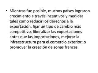 • Mientras fue posible, muchos países lograron
crecimiento a través incentivos y medidas
tales como reducir los derechos a la
exportación, fijar un tipo de cambio más
competitivo, liberalizar las exportaciones
antes que las importaciones, mejorar la
infraestructura para el comercio exterior, o
promover la creación de zonas francas.
 