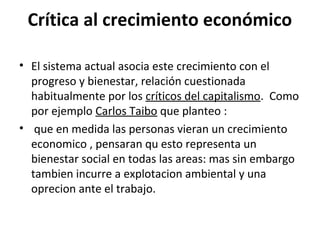 Crítica al crecimiento económico
• El sistema actual asocia este crecimiento con el
progreso y bienestar, relación cuestionada
habitualmente por los críticos del capitalismo. Como
por ejemplo Carlos Taibo que planteo :
• que en medida las personas vieran un crecimiento
economico , pensaran qu esto representa un
bienestar social en todas las areas: mas sin embargo
tambien incurre a explotacion ambiental y una
oprecion ante el trabajo.
 