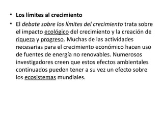 • Los límites al crecimiento
• El debate sobre los límites del crecimiento trata sobre
el impacto ecológico del crecimiento y la creación de
riqueza y progreso. Muchas de las actividades
necesarias para el crecimiento económico hacen uso
de fuentes de energía no renovables. Numerosos
investigadores creen que estos efectos ambientales
continuados pueden tener a su vez un efecto sobre
los ecosistemas mundiales.
 