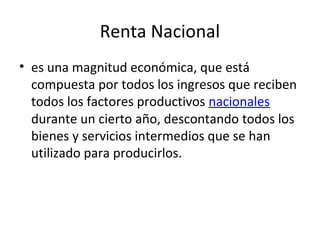 Renta Nacional
• es una magnitud económica, que está
compuesta por todos los ingresos que reciben
todos los factores productivos nacionales
durante un cierto año, descontando todos los
bienes y servicios intermedios que se han
utilizado para producirlos.
 